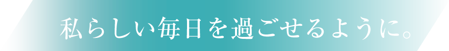 私らしい毎日を過ごせるように。