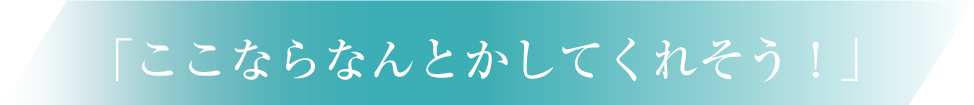 「ここならなんとかしてくれそう！」